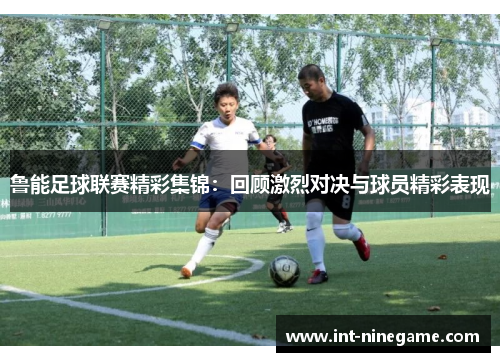 鲁能足球联赛精彩集锦：回顾激烈对决与球员精彩表现